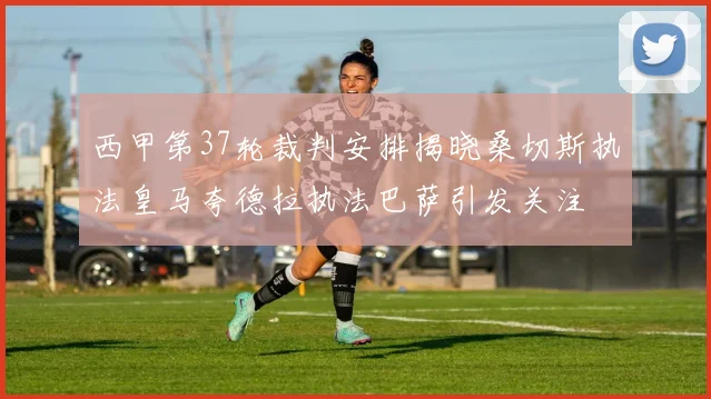 西甲第37轮裁判安排揭晓桑切斯执法皇马夸德拉执法巴萨引发关注