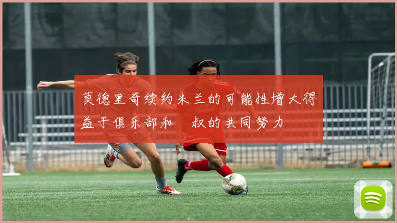莫德里奇续约米兰的可能性增大得益于俱乐部和囧叔的共同努力