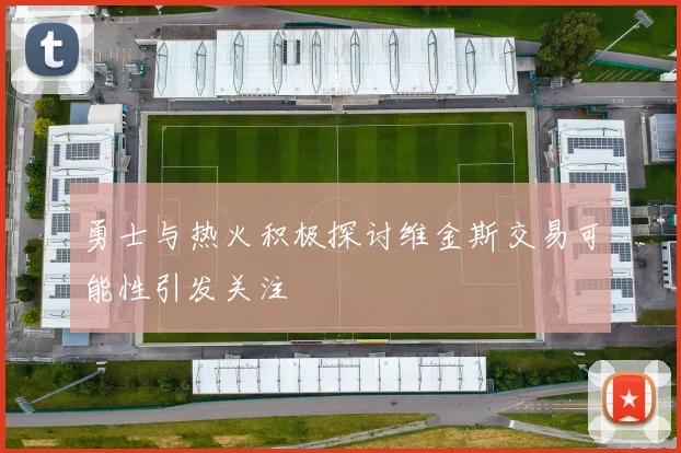 勇士与热火积极探讨维金斯交易可能性引发关注