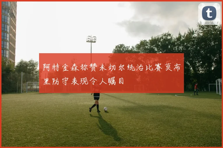 阿特金森称赞米切尔统治比赛莫布里防守表现令人瞩目