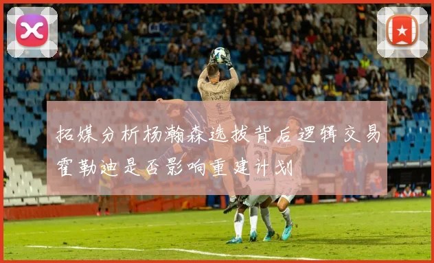 拓媒分析杨瀚森选拔背后逻辑交易霍勒迪是否影响重建计划