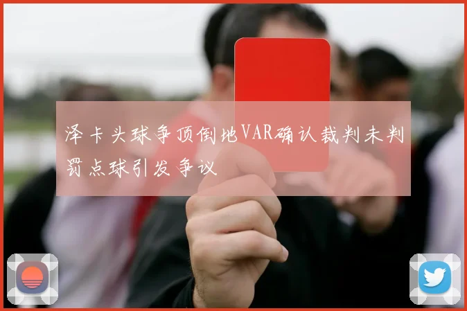 泽卡头球争顶倒地VAR确认裁判未判罚点球引发争议