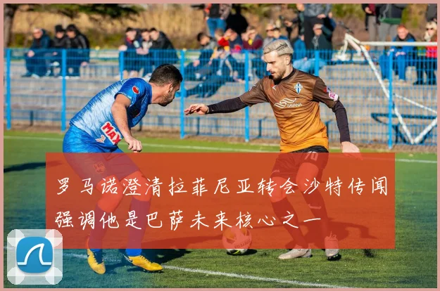 罗马诺澄清拉菲尼亚转会沙特传闻强调他是巴萨未来核心之一