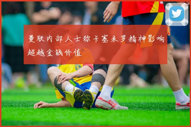 曼联内部人士称卡塞米罗精神影响超越金钱价值