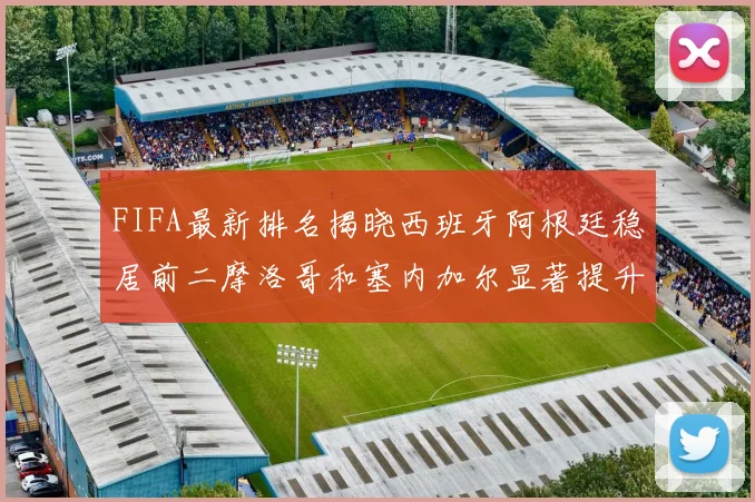 FIFA最新排名揭晓西班牙阿根廷稳居前二摩洛哥和塞内加尔显著提升