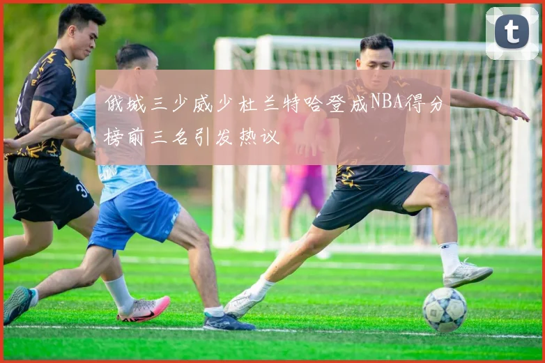 俄城三少威少杜兰特哈登成NBA得分榜前三名引发热议