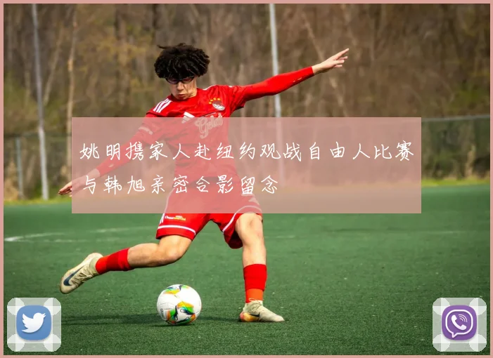 姚明携家人赴纽约观战自由人比赛与韩旭亲密合影留念